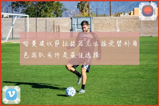 哈曼建议萨拉赫若无法接受替补角色离队或许是最佳选择