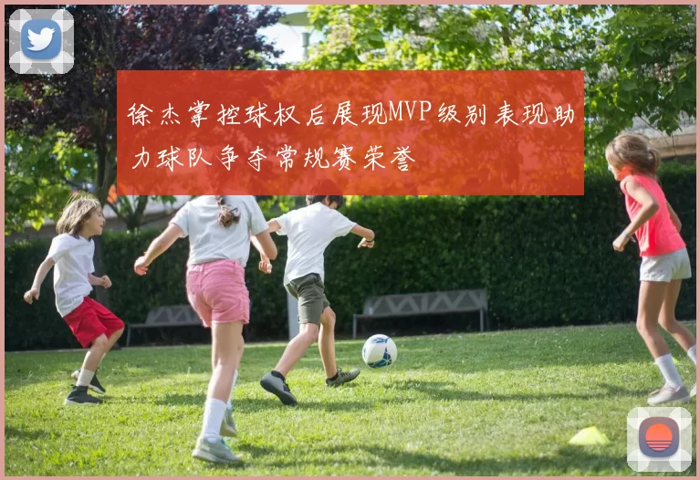 徐杰掌控球权后展现MVP级别表现助力球队争夺常规赛荣誉