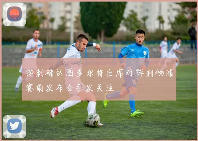 热刺确认图多尔将出席对阵利物浦赛前发布会引发关注