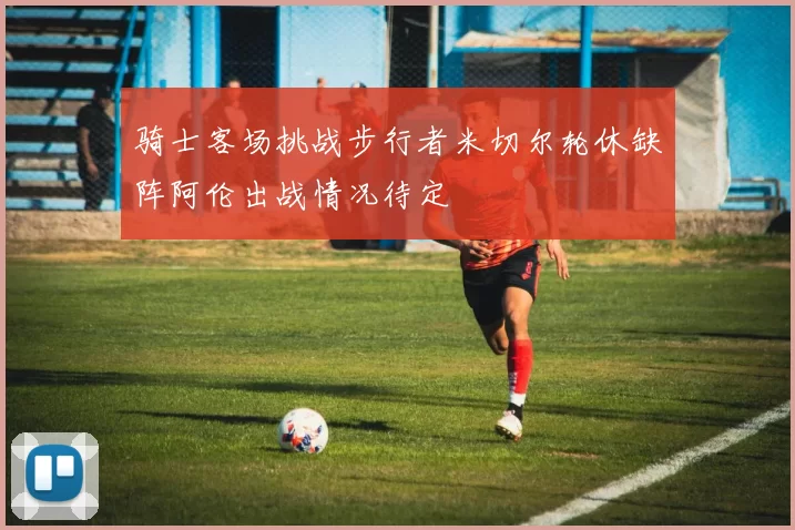 骑士客场挑战步行者米切尔轮休缺阵阿伦出战情况待定