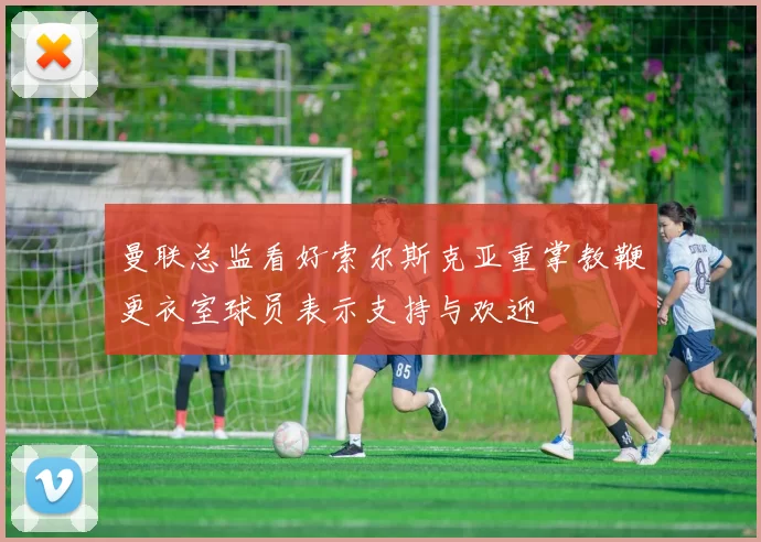 曼联总监看好索尔斯克亚重掌教鞭更衣室球员表示支持与欢迎
