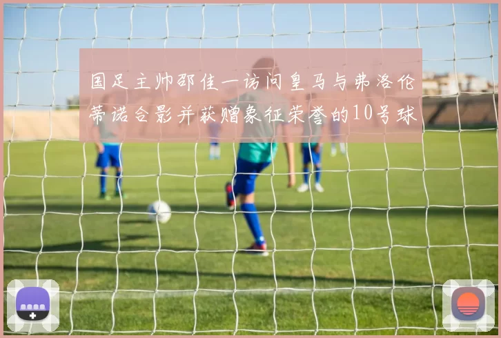 国足主帅邵佳一访问皇马与弗洛伦蒂诺合影并获赠象征荣誉的10号球衣