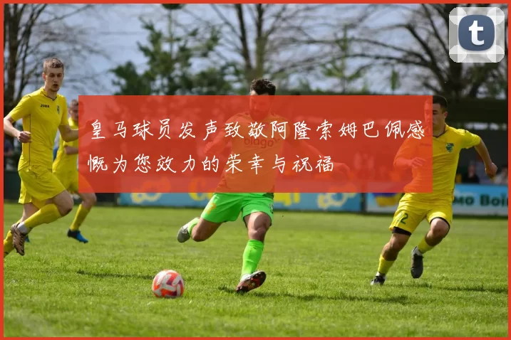 皇马球员发声致敬阿隆索姆巴佩感慨为您效力的荣幸与祝福