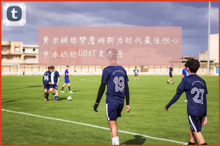 费尔顿称赞詹姆斯为时代最佳但心中永远的GOAT是乔丹
