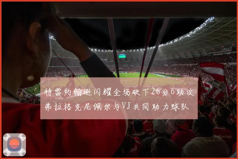 特雷约翰逊闪耀全场砍下26分6助攻弗拉格克尼佩尔与VJ共同助力球队表现出色