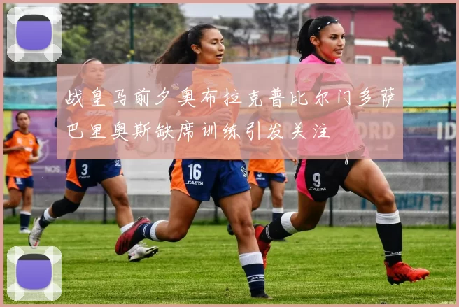 战皇马前夕奥布拉克普比尔门多萨巴里奥斯缺席训练引发关注