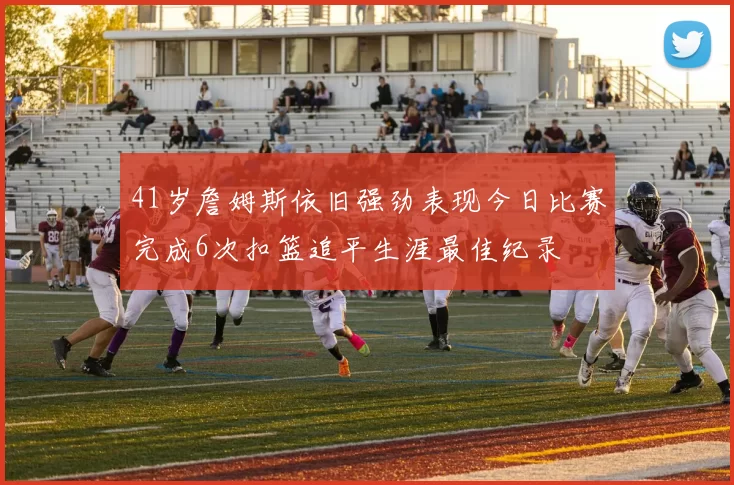 41岁詹姆斯依旧强劲表现今日比赛完成6次扣篮追平生涯最佳纪录
