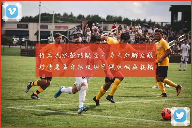 行云流水般的配合卡马文加脚后跟妙传居莱尔助攻姆巴佩双响成就精彩瞬间