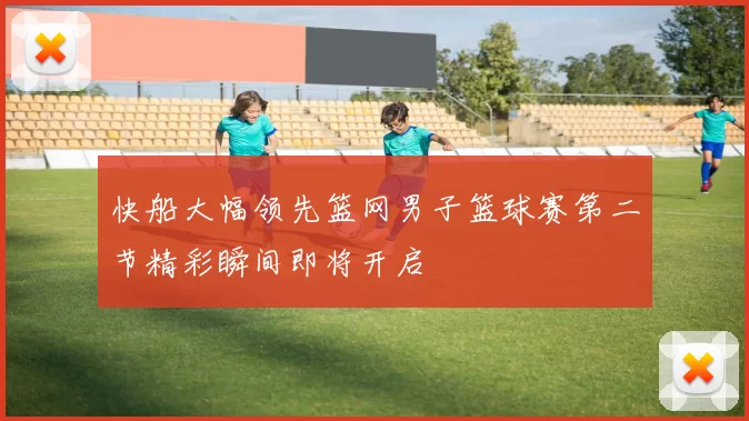 快船大幅领先篮网男子篮球赛第二节精彩瞬间即将开启