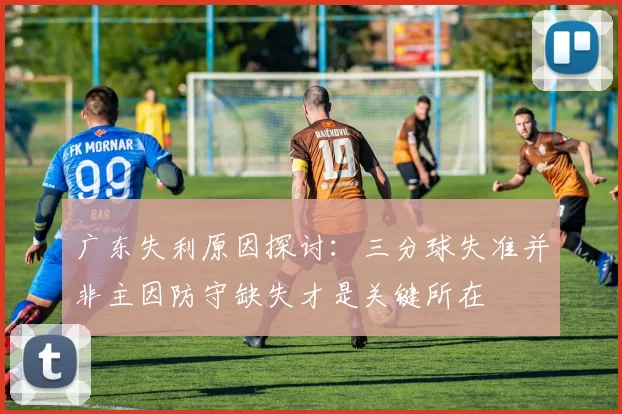 广东失利原因探讨：三分球失准并非主因防守缺失才是关键所在