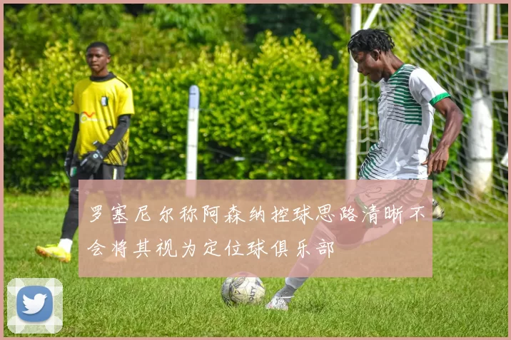 罗塞尼尔称阿森纳控球思路清晰不会将其视为定位球俱乐部