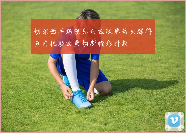 切尔西半场领先利兹联恩佐头球得分内托助攻桑切斯精彩扑救