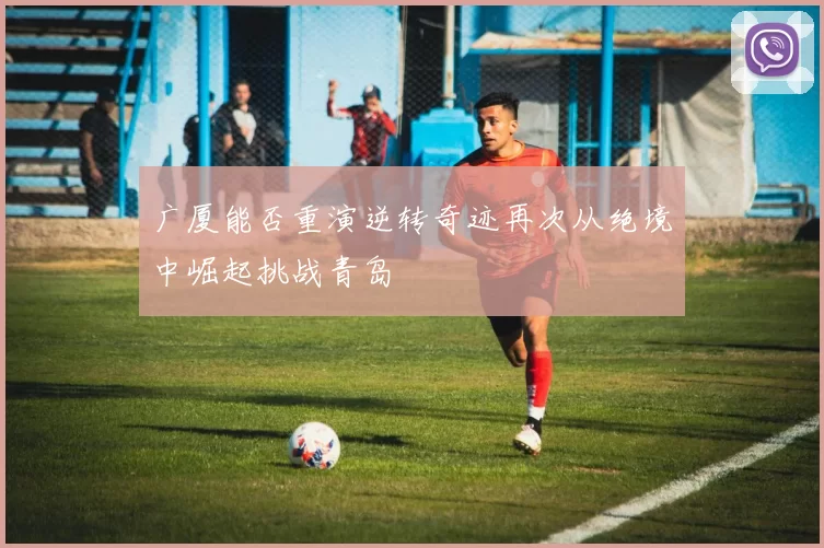 广厦能否重演逆转奇迹再次从绝境中崛起挑战青岛