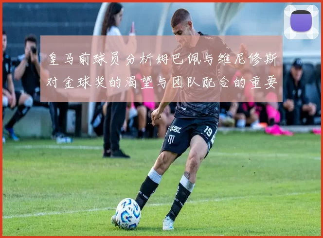皇马前球员分析姆巴佩与维尼修斯对金球奖的渴望与团队配合的重要性