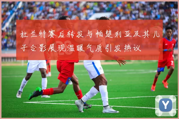 杜兰特赛后转发与帕楚利亚及其儿子合影展现温暖气质引发热议