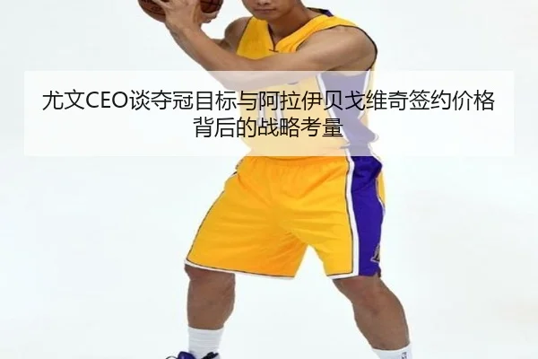 尤文CEO谈夺冠目标与阿拉伊贝戈维奇签约价格背后的战略考量